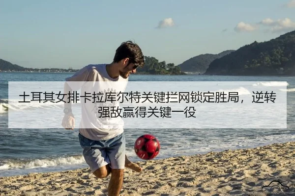 土耳其女排卡拉库尔特关键拦网锁定胜局，逆转强敌赢得关键一役